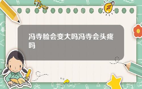 冯寺脸会变大吗冯寺会头疼吗