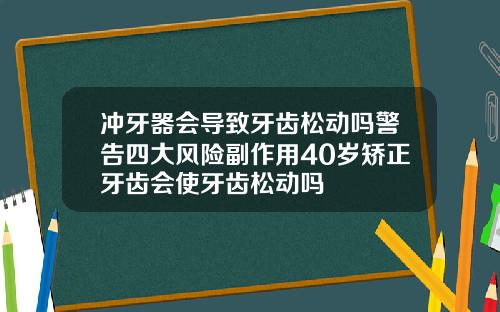 冲牙器会导致牙齿松动吗警告四大风险副作用40岁矫正牙齿会使牙齿松动吗