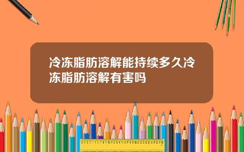 冷冻脂肪溶解能持续多久冷冻脂肪溶解有害吗