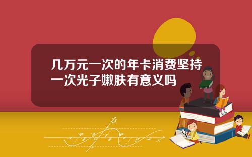 几万元一次的年卡消费坚持一次光子嫩肤有意义吗