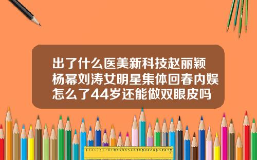 出了什么医美新科技赵丽颖杨幂刘涛女明星集体回春内娱怎么了44岁还能做双眼皮吗女