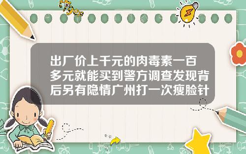 出厂价上千元的肉毒素一百多元就能买到警方调查发现背后另有隐情广州打一次瘦脸针多少钱左右