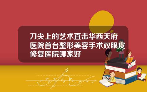 刀尖上的艺术直击华西天府医院首台整形美容手术双眼皮修复医院哪家好