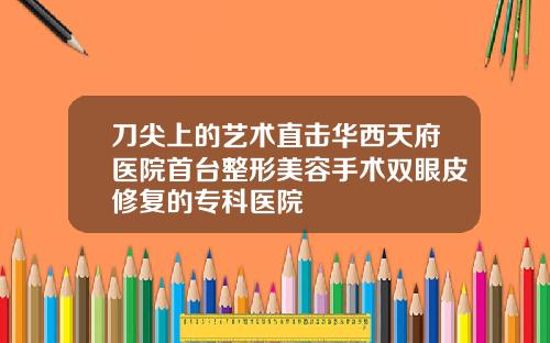 刀尖上的艺术直击华西天府医院首台整形美容手术双眼皮修复的专科医院
