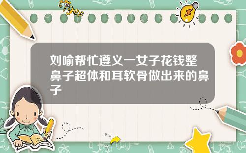 刘喻帮忙遵义一女子花钱整鼻子超体和耳软骨做出来的鼻子