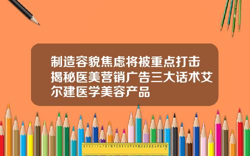 制造容貌焦虑将被重点打击揭秘医美营销广告三大话术艾尔建医学美容产品