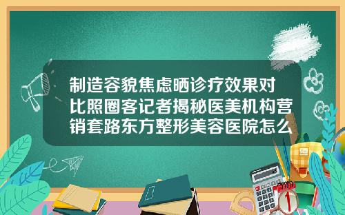 制造容貌焦虑晒诊疗效果对比照圈客记者揭秘医美机构营销套路东方整形美容医院怎么样
