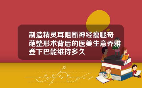 制造精灵耳阻断神经瘦腿奇葩整形术背后的医美生意乔雅登下巴能维持多久