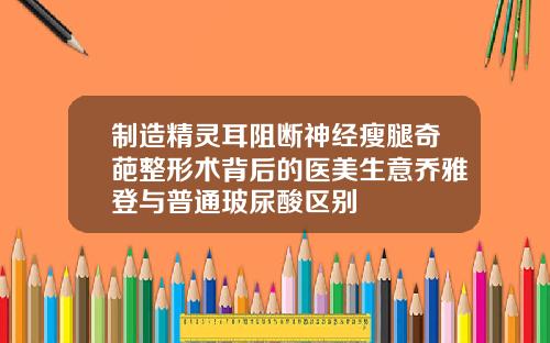 制造精灵耳阻断神经瘦腿奇葩整形术背后的医美生意乔雅登与普通玻尿酸区别