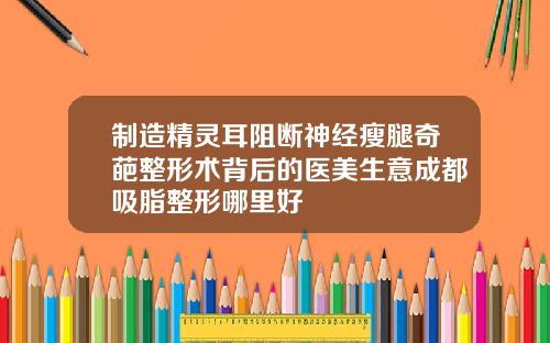 制造精灵耳阻断神经瘦腿奇葩整形术背后的医美生意成都吸脂整形哪里好