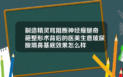 制造精灵耳阻断神经瘦腿奇葩整形术背后的医美生意玻尿酸填鼻基底效果怎么样