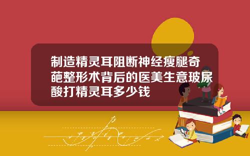 制造精灵耳阻断神经瘦腿奇葩整形术背后的医美生意玻尿酸打精灵耳多少钱