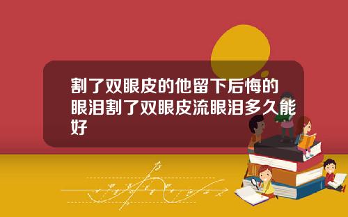 割了双眼皮的他留下后悔的眼泪割了双眼皮流眼泪多久能好