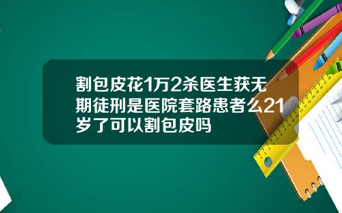 割包皮花1万2杀医生获无期徒刑是医院套路患者么21岁了可以割包皮吗