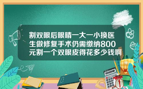 割双眼后眼睛一大一小换医生做修复手术仍需缴纳800元割一个双眼皮得花多少钱啊