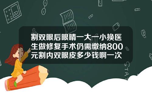 割双眼后眼睛一大一小换医生做修复手术仍需缴纳800元割内双眼皮多少钱啊一次