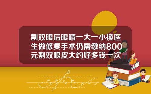 割双眼后眼睛一大一小换医生做修复手术仍需缴纳800元割双眼皮大约好多钱一次