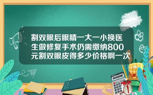 割双眼后眼睛一大一小换医生做修复手术仍需缴纳800元割双眼皮得多少价格啊一次