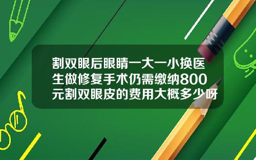割双眼后眼睛一大一小换医生做修复手术仍需缴纳800元割双眼皮的费用大概多少呀