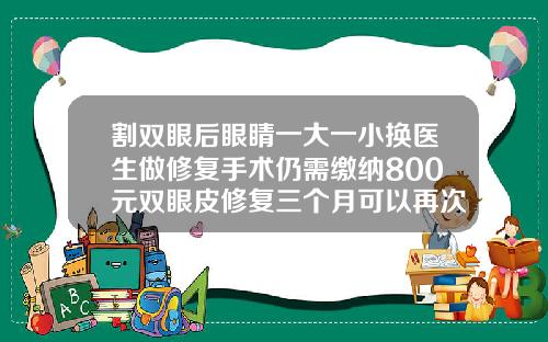 割双眼后眼睛一大一小换医生做修复手术仍需缴纳800元双眼皮修复三个月可以再次修复吗多少钱