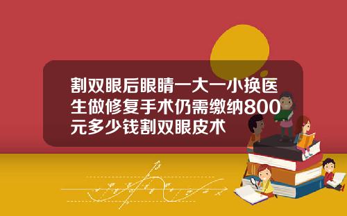 割双眼后眼睛一大一小换医生做修复手术仍需缴纳800元多少钱割双眼皮术