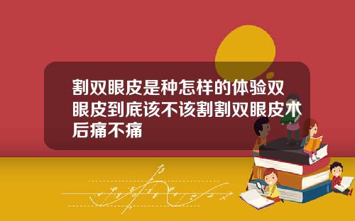 割双眼皮是种怎样的体验双眼皮到底该不该割割双眼皮术后痛不痛