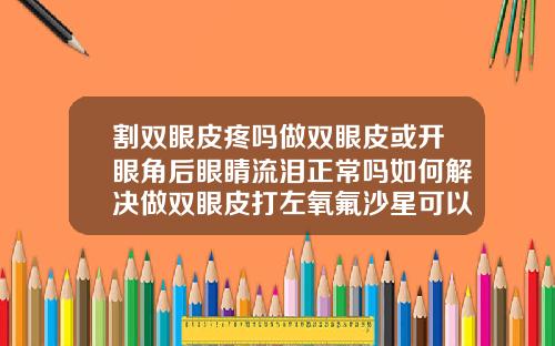 割双眼皮疼吗做双眼皮或开眼角后眼睛流泪正常吗如何解决做双眼皮打左氧氟沙星可以吗