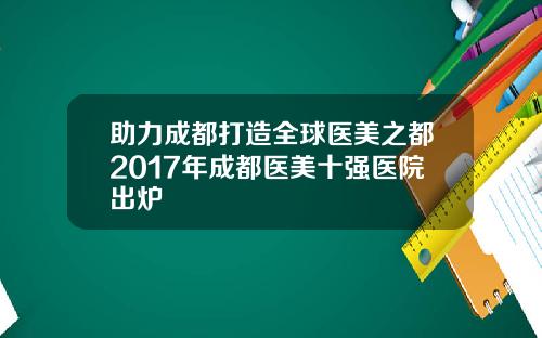 助力成都打造全球医美之都2017年成都医美十强医院出炉