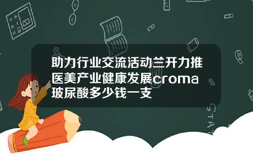 助力行业交流活动兰开力推医美产业健康发展croma玻尿酸多少钱一支