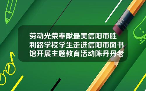 劳动光荣奉献最美信阳市胜利路学校学生走进信阳市图书馆开展主题教育活动陈丹丹老师教哪个学校
