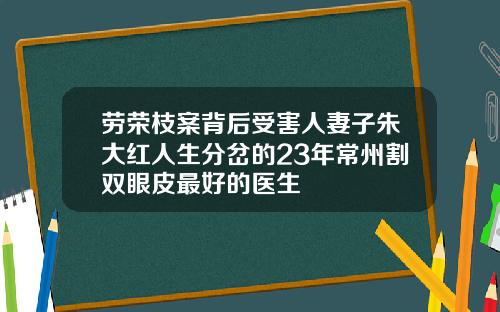 劳荣枝案背后受害人妻子朱大红人生分岔的23年常州割双眼皮最好的医生