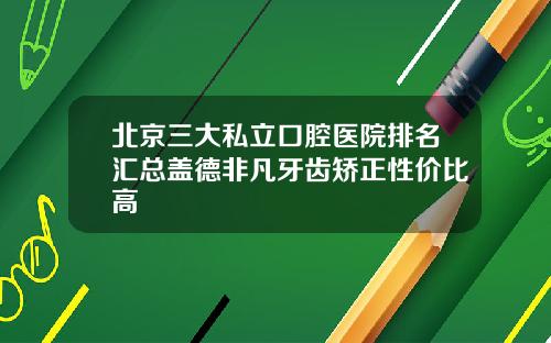 北京三大私立口腔医院排名汇总盖德非凡牙齿矫正性价比高