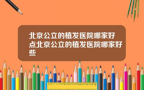 北京公立的植发医院哪家好点北京公立的植发医院哪家好些