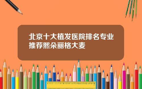 北京十大植发医院排名专业推荐熙朵丽格大麦