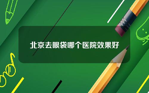 北京去眼袋哪个医院效果好