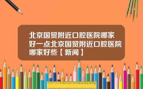 北京国贸附近口腔医院哪家好一点北京国贸附近口腔医院哪家好些【新闻】