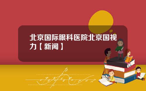 北京国际眼科医院北京国视力【新闻】