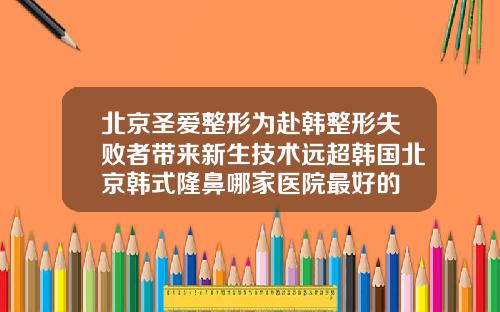 北京圣爱整形为赴韩整形失败者带来新生技术远超韩国北京韩式隆鼻哪家医院最好的