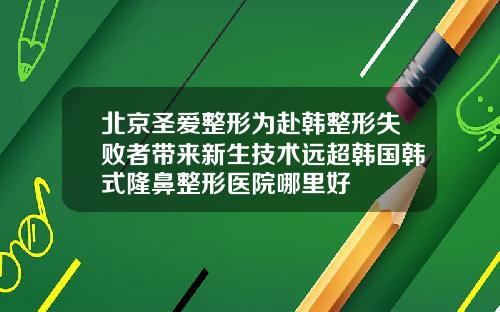 北京圣爱整形为赴韩整形失败者带来新生技术远超韩国韩式隆鼻整形医院哪里好