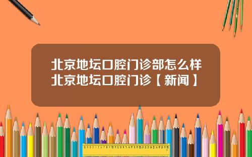 北京地坛口腔门诊部怎么样北京地坛口腔门诊【新闻】