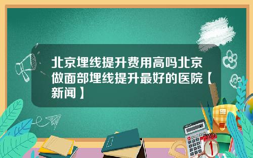 北京埋线提升费用高吗北京做面部埋线提升最好的医院【新闻】