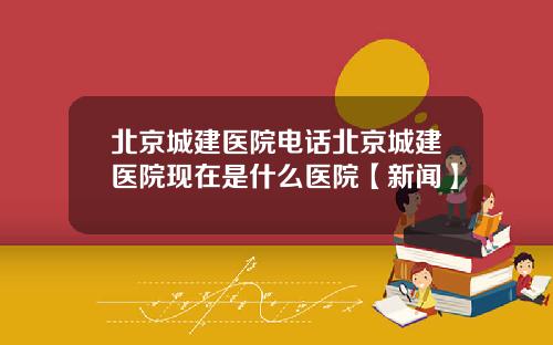 北京城建医院电话北京城建医院现在是什么医院【新闻】
