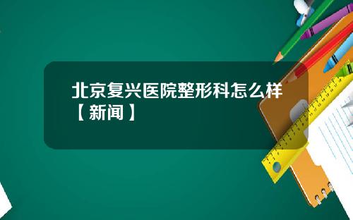 北京复兴医院整形科怎么样【新闻】