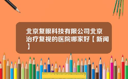 北京复眼科技有限公司北京治疗复视的医院哪家好【新闻】