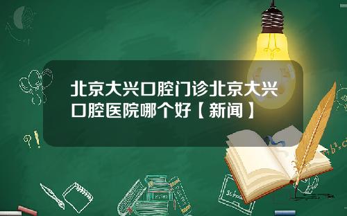 北京大兴口腔门诊北京大兴口腔医院哪个好【新闻】