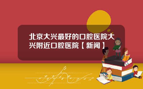 北京大兴最好的口腔医院大兴附近口腔医院【新闻】