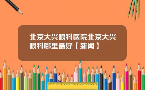 北京大兴眼科医院北京大兴眼科哪里最好【新闻】