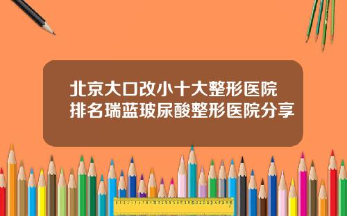 北京大口改小十大整形医院排名瑞蓝玻尿酸整形医院分享