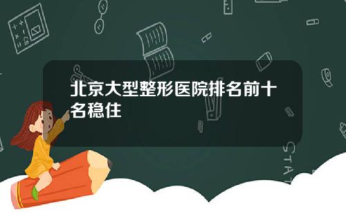 北京大型整形医院排名前十名稳住