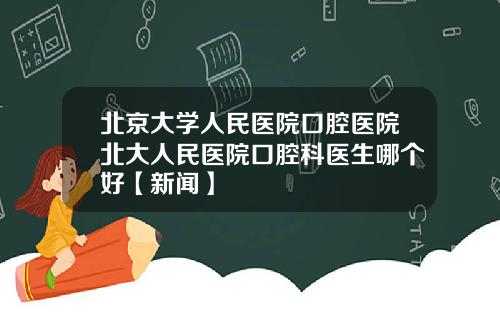 北京大学人民医院口腔医院北大人民医院口腔科医生哪个好【新闻】